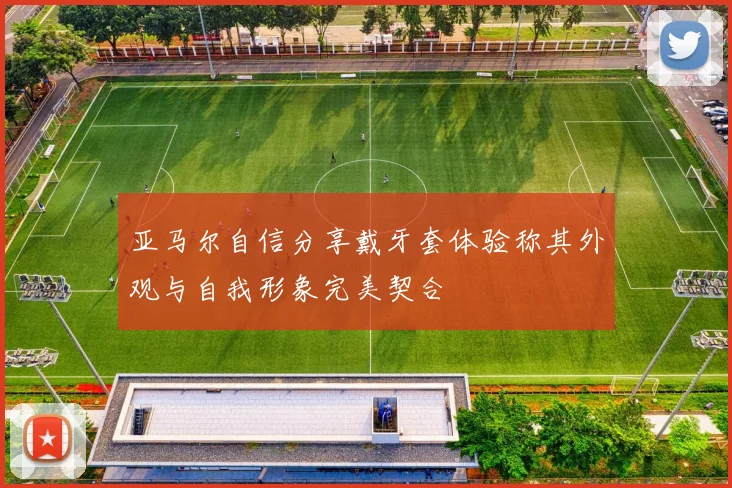 亚马尔自信分享戴牙套体验称其外观与自我形象完美契合