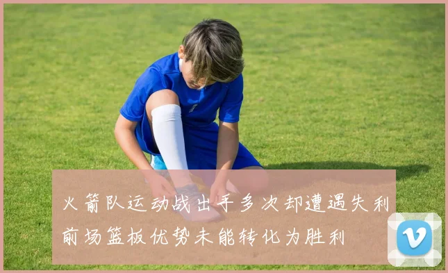 火箭队运动战出手多次却遭遇失利前场篮板优势未能转化为胜利