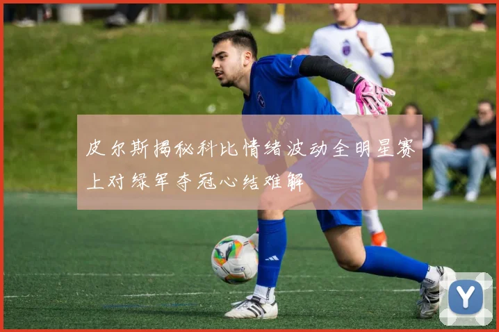 皮尔斯揭秘科比情绪波动全明星赛上对绿军夺冠心结难解