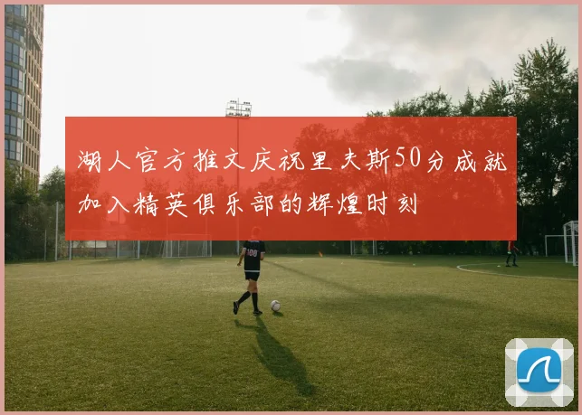 湖人官方推文庆祝里夫斯50分成就加入精英俱乐部的辉煌时刻