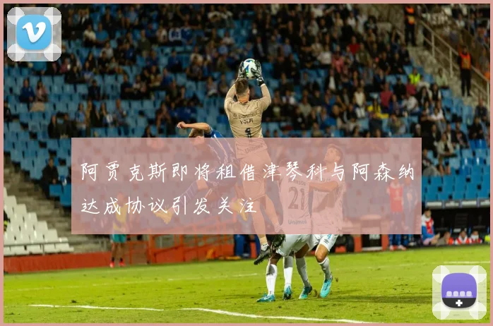 阿贾克斯即将租借津琴科与阿森纳达成协议引发关注