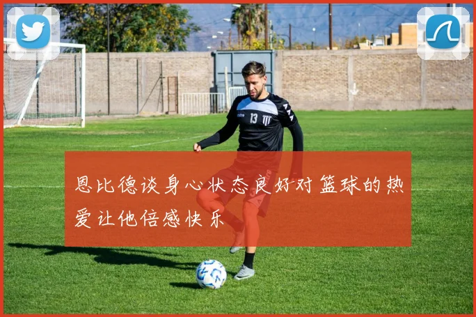 恩比德谈身心状态良好对篮球的热爱让他倍感快乐