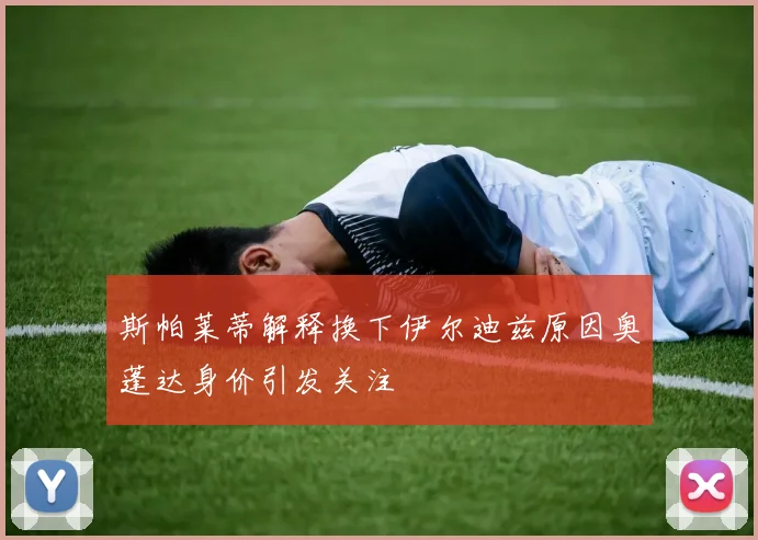 斯帕莱蒂解释换下伊尔迪兹原因奥蓬达身价引发关注