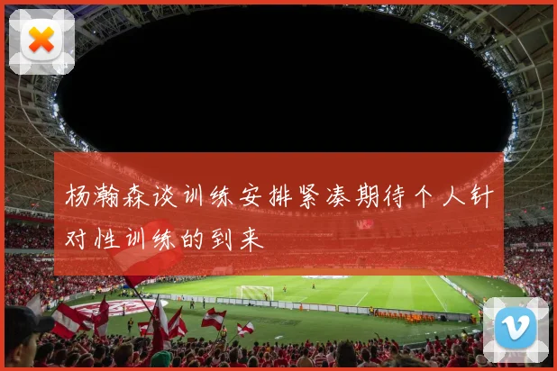 杨瀚森谈训练安排紧凑期待个人针对性训练的到来