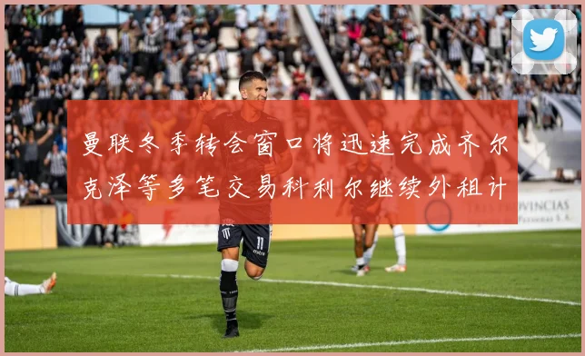 曼联冬季转会窗口将迅速完成齐尔克泽等多笔交易科利尔继续外租计划