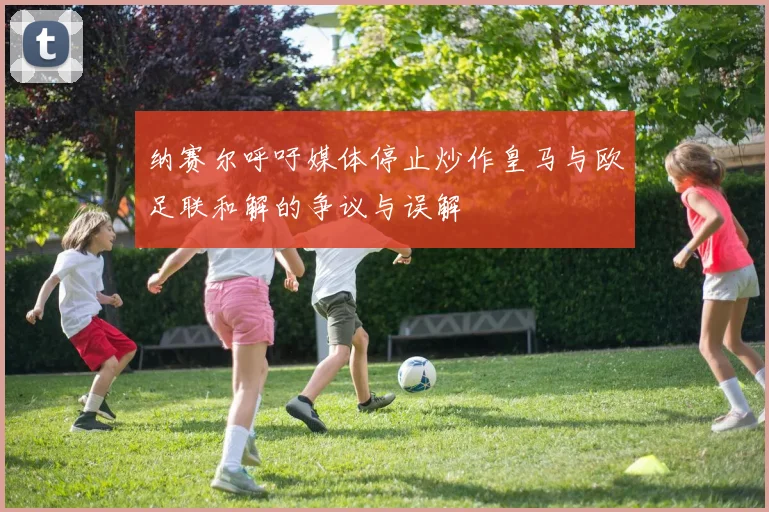 纳赛尔呼吁媒体停止炒作皇马与欧足联和解的争议与误解