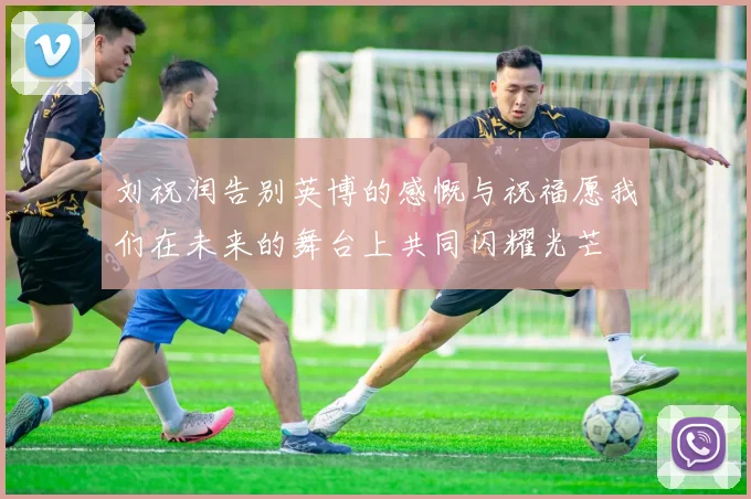 刘祝润告别英博的感慨与祝福愿我们在未来的舞台上共同闪耀光芒