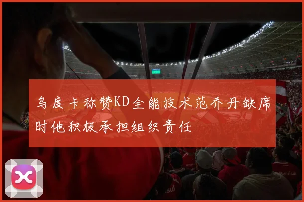 乌度卡称赞KD全能技术范乔丹缺席时他积极承担组织责任