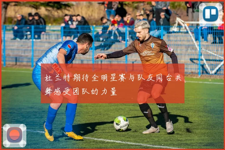 杜兰特期待全明星赛与队友同台共舞感受团队的力量