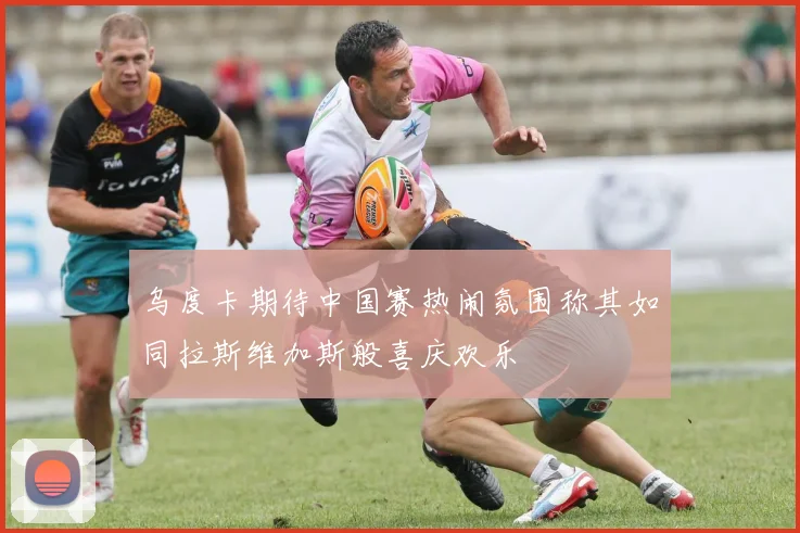 乌度卡期待中国赛热闹氛围称其如同拉斯维加斯般喜庆欢乐