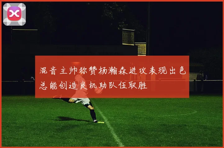 混音主帅称赞杨瀚森进攻表现出色总能创造良机助队伍取胜