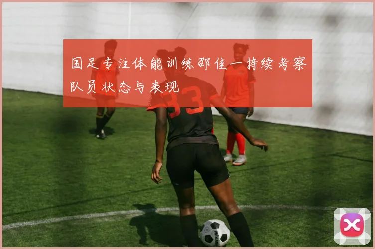 国足专注体能训练邵佳一持续考察队员状态与表现
