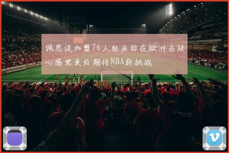 佩恩谈加盟76人经历称在欧洲当核心感觉良好期待NBA新挑战