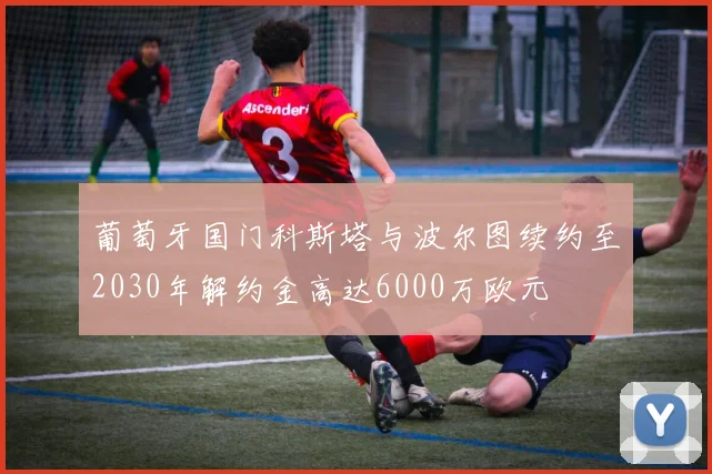 葡萄牙国门科斯塔与波尔图续约至2030年解约金高达6000万欧元