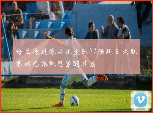哈兰德进球占比全队57领跑五大联赛姆巴佩凯恩紧随其后