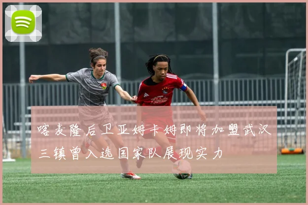 喀麦隆后卫亚姆卡姆即将加盟武汉三镇曾入选国家队展现实力