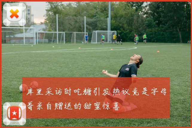 库里采访时吃糖引发热议竟是字母哥亲自赠送的甜蜜惊喜