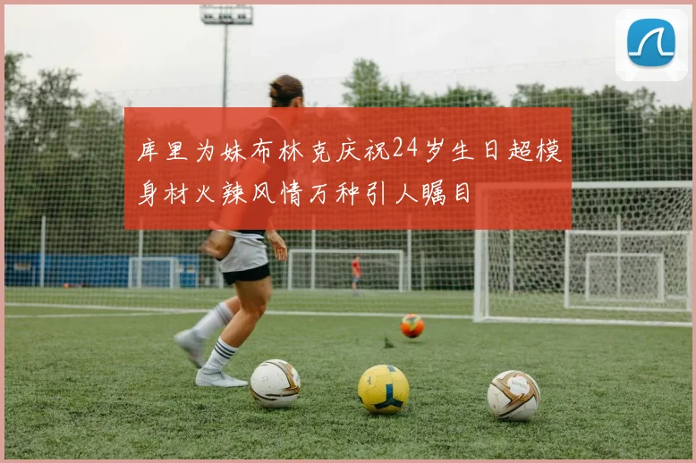 库里为妹布林克庆祝24岁生日超模身材火辣风情万种引人瞩目