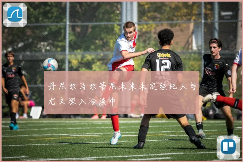 丹尼尔马尔蒂尼未来未定经纪人与尤文深入洽谈中