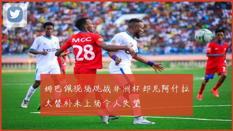 姆巴佩现场观战非洲杯却见阿什拉夫替补未上场令人失望