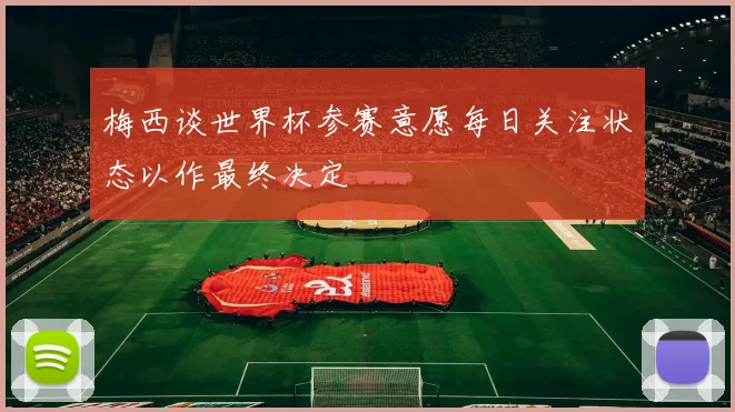 梅西谈世界杯参赛意愿每日关注状态以作最终决定